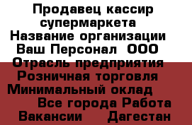 Продавец-кассир супермаркета › Название организации ­ Ваш Персонал, ООО › Отрасль предприятия ­ Розничная торговля › Минимальный оклад ­ 16 500 - Все города Работа » Вакансии   . Дагестан респ.